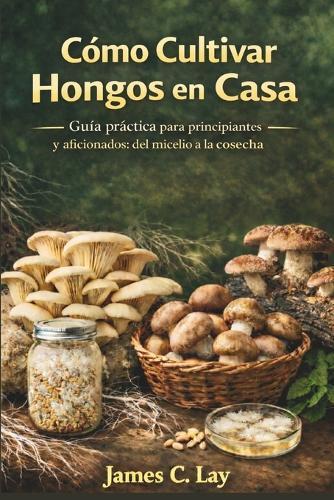Cómo Cultivar Hongos en Casa: Guía práctica para principiantes y aficionados: del micelio a la cosecha