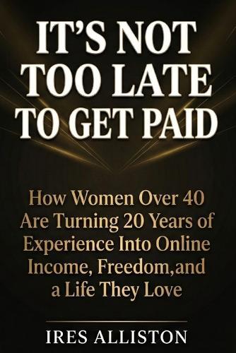 It's Not Too Late to Get Paid: How Women Over 40 Are Turning 20 Years of Experience Into Online Income, Freedom, and a Life They Love