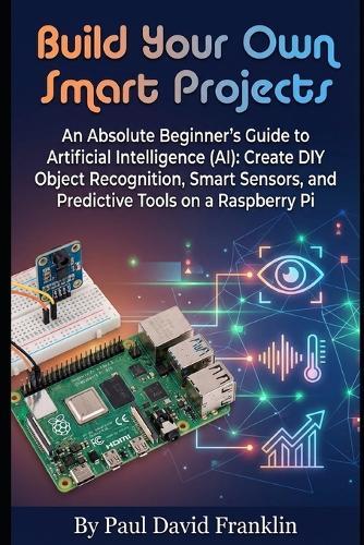 Build Your Own Smart Projects: An Absolute Beginner's Guide to Artificial Intelligence (AI): Create DIY Object Recognition, Smart Sensors, and Predictive Tools on a Raspberry Pi