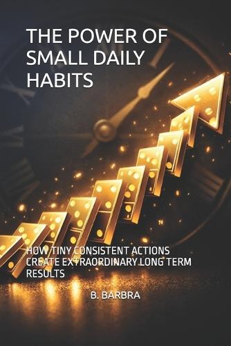 The Power of Small Daily Habits: How Tiny Consistent Actions Create Extraordinary Long Term Results