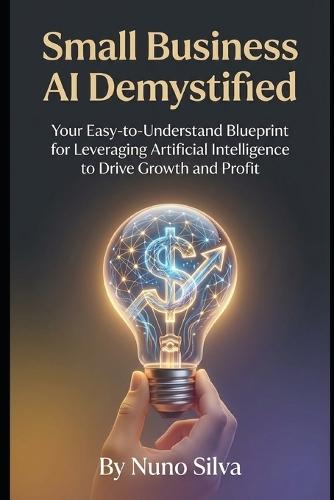 Small Business AI Demystified: Your Easy-to-Understand Blueprint for Leveraging Artificial Intelligence to Drive Growth and Profit