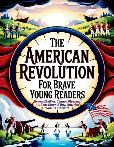 The American Revolution for Brave Young Readers: Heroes, Battles, Cannon Fire, and the True Story of How America Won Its Freedom