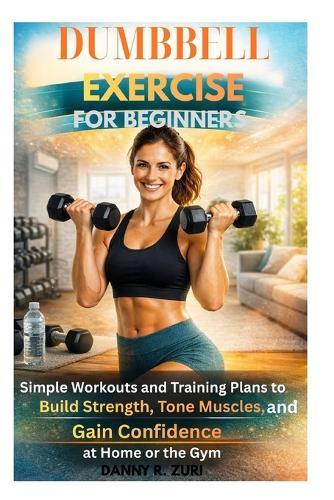 Dumbbell Exercise for Beginners: Simple Workouts Guide and Training Plans to Build Strength, Tone Muscles, and Gain Confidence at Home or the Gym