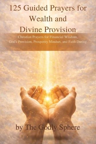 125 Guided Prayers for Wealth and Divine Provision: Christian Prayers for Financial Wisdom, God's Provision, Prosperity Mindset, and Faith During Difficult Seasons