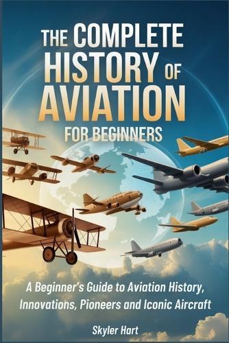 The Complete History of Aviation for Beginners: A Beginner's Guide to Aviation History, Innovations, Pioneers and Iconic Aircraft