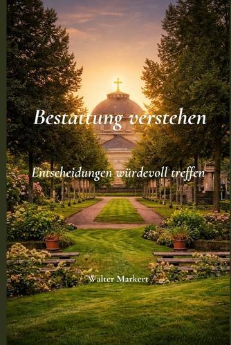 Bestattung verstehen - Entscheidungen würdevoll treffen: Geschichte, Formen, Recht und Orientierung für Angehörige