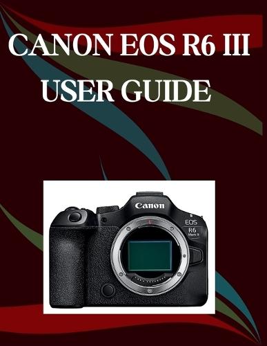 Canon EOS R6 Mark III User Guide: A Step-by-Step Manual for Beginners and Seniors Covering Essential Camera Features, Creative Techniques, Tips, Tricks and Effortless Videography Skills