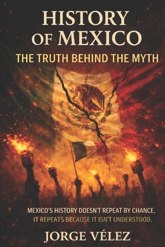 History of Mexico The Truth Behind the Myth: How Political Structures, Institutional Fragility, and Official Narratives Shaped Modern Mexico, Power, Myth, Making of a Nation