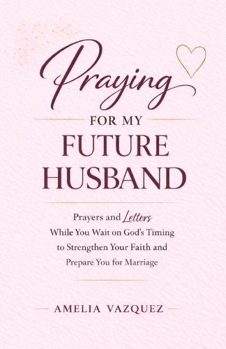 Praying for My Future Husband: Prayers and Letters While You Wait on God's Timing to Strengthen Your Faith and Prepare You for Marriage