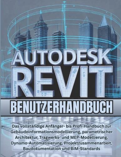 Autodesk Revit Benutzerhandbuch: Das vollständige Anfänger- bis Profi-Handbuch zur Gebäudeinformationsmodellierung, parametrischer Architektur, Tragwerks- und MEP-Modellierung, Dynamo-Automatisierung, Projektzusammenarbeit, Baudokumentation und BIM