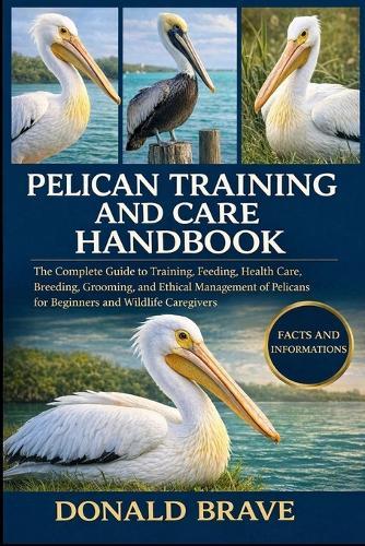Pelican Training and Care Handbook: The Complete Guide to Training, Feeding, Health Care, Breeding, Grooming, and Ethical Management of Pelicans for Beginners and Wildlife Caregivers.