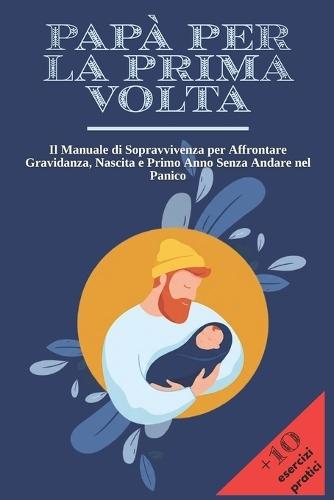 Papà Per La Prima VOLTA: Il Manuale di Sopravvivenza per Affrontare Gravidanza, Nascita e Primo Anno Senza Andare nel Panico + 10 Esercizi Pratici per Restare Lucido nei Momenti più Intensi.