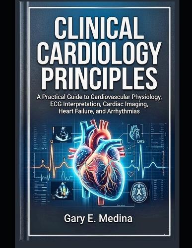 Clinical Cardiology Principles: A Practical Guide to Cardiovascular Physiology, ECG Interpretation, Cardiac Imaging, Heart Failure, and Arrhythmias
