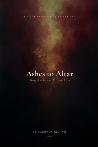 A FAITH-BASED GUIDE TO HEALING Ashes to Altar: Rising Fierce from the Wreckage of Love