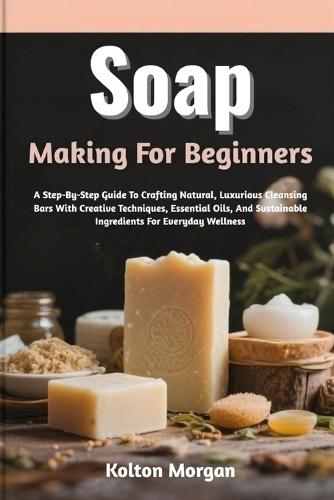 Soap Making For Beginners: A Step-By-Step Guide To Crafting Natural, Luxurious Cleansing Bars With Creative Techniques, Essential Oils, And Sustainable Ingredients For Everyday Wellness