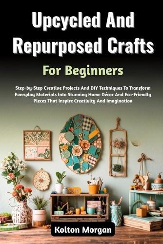 Upcycled And Repurposed Crafts For Beginners: Step-by-Step Creative Projects And DIY Techniques To Transform Everyday Materials Into Stunning Home Décor And Eco-Friendly Pieces That Inspire Creativity And Imagination