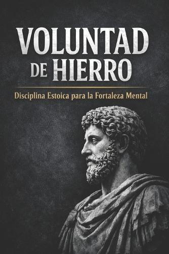 Voluntad de Hierro: Disciplina Estoica Para La Fortaleza Mental