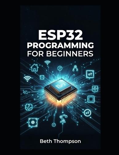 ESP32 Programming for Beginners: The Complete Guide to Building IoT Projects, Smart Home Systems, Robotics, and Embedded Devices Using Arduino, MicroPython, Sensors, and Automation Techniques