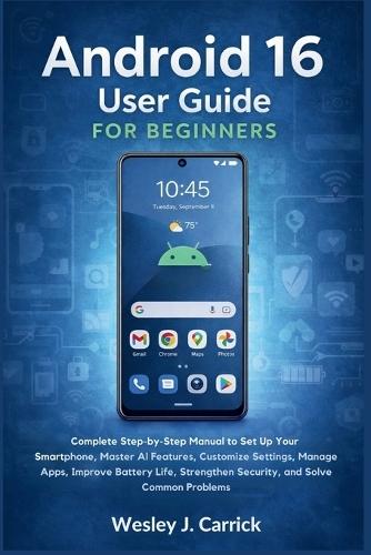 Android 16 User Guide for Beginners: Complete Manual to Set Up Your Smartphone, Master AI Features, Customize Settings, Manage Apps, Improve Battery Life, Strengthen Security, and Fix Common Problems