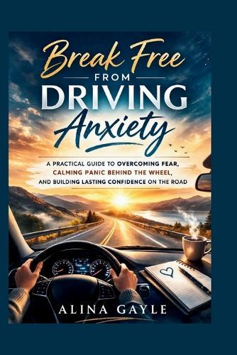 Break Free FROM DRIVING Anxiety: A Practical Guide to Overcoming Fear, Calming Panic Behind the Wheel, and Building Lasting Confidence on the Road