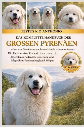 Das Komplette Handbuch Der Grossen Pyrenäen: Alles, was Sie über erwachsene Hunde wissen müssen - Die Geheimnisse ihres Verhaltens und die lebenslange Aufzucht, Erziehung und Pflege Ihres Pyrenäenberghund-Welpen