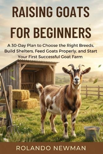 Raising Goats for Beginners: A 30-Day Plan to Choose the Right Breeds, Build Shelters, Feed Goats Properly, and Start Your First Successful Goat Farm