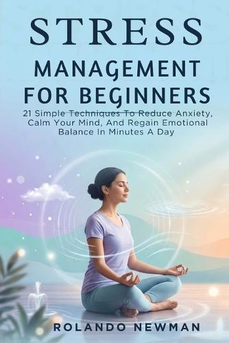Stress Management for Beginners: 21 Simple Techniques To Reduce Anxiety, Calm Your Mind, And Regain Emotional Balance In Minutes A Day