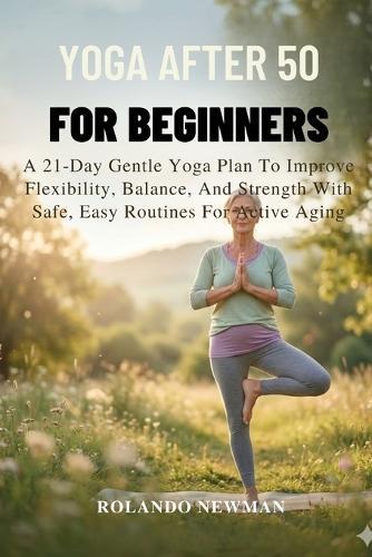 Yoga After 50 for Beginners: A 21-Day Gentle Yoga Plan To Improve Flexibility, Balance, And Strength With Safe, Easy Routines For Active Aging