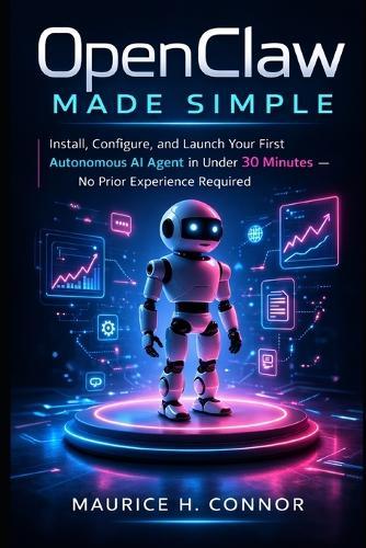 OpenClaw Made Simple: Install, Configure, and Launch Your First Autonomous AI Agent in Under 30 Minutes - No Prior Experience Required