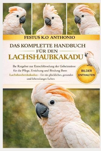 Das Komplette Handbuch Für Den Lachshaubkakadu: Ihr Ratgeber zur Entschlüsselung der Geheimnisse für die Pflege, Erziehung und Bindung Ihres Lachshaubenkakadus - für ein glückliches, gesundes und lebenslanges Leben.