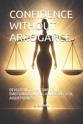 Confidence Without Arrogance: Developing Calm Confidence Emotional Control and Respectful Assertiveness