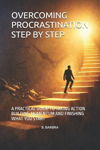 Overcoming Procrastination Step by Step: A Practical Guide to Taking Action Building Momentum and Finishing What You Start
