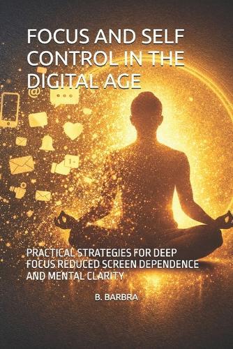 Focus and Self Control in the Digital Age: Practical Strategies for Deep Focus Reduced Screen Dependence and Mental Clarity