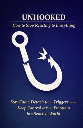 Unhooked - How to Stop Reacting to Everything: Stay Calm, Detach from Triggers, and Keep Control of Your Emotions in a Reactive World