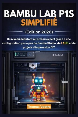 Bambu Lab P1S Simplifié (Édition 2026): Du niveau débutant au niveau expert grâce à une configuration pas à pas de Bambu Studio, de l'AMS et de projets d'impression DIY