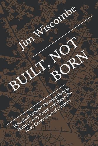 Built, Not Born: How Real Leaders Develop People, Build Strong Teams, and Raise the Next Generation of Leaders