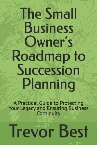 The Small Business Owner's Roadmap to Succession Planning: A Practical Guide to Protecting Your Legacy and Ensuring Business Continuity