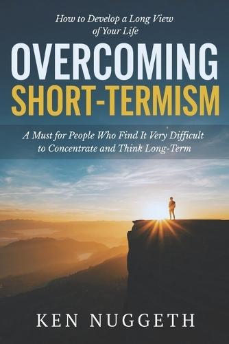 Overcoming Short-Termism: How to Develop a Long View of Your Life: A Must for People Who Find It Very Difficult to Concentrate and Think Long-Term
