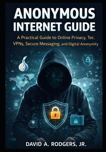 Anonymous Internet Guide: A Practical Guide to Online Privacy, Tor, VPNs, Secure Messaging, and Digital Anonymity