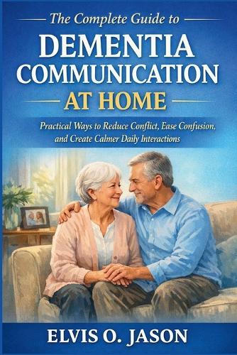 The Complete Guide to Dementia Communication at Home: Practical Ways to Reduce Conflict, Ease Confusion, and Create Calmer Daily Interactions