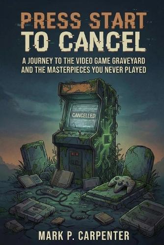 Press Start To Cancel: A Journey to the Video Game Graveyard and the Masterpieces You Never Played