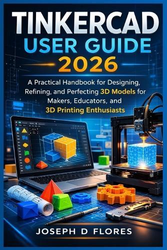 Tinkercad User Guide 2026: A Practical Handbook for Designing, Refining, and Perfecting 3D Models for Makers, Educators, and 3D Printing Enthusiasts