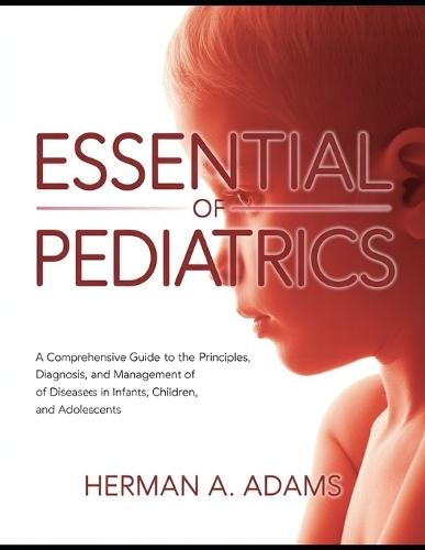 Essential of Pediatrics: A Comprehensive Guide to the Principles, Diagnosis, and Management of Diseases in Infants, Children, and Adolescents