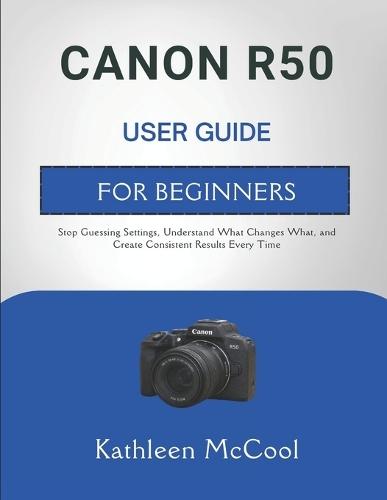 Canon R50 User Guide for Beginners: Stop Guessing Settings, Understand What Changes What, and Create Consistent Results Every Time