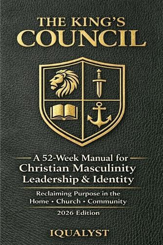 The King's Council: A 52-Week Manual for Christian Masculinity, Leadership, and Identity: Reclaiming Purpose in the Home, Church, and Community (2026 Edition)