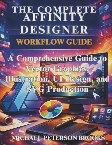The Complete Affinity Designer Workflow Guide: A Comprehensive Guide to Vector Graphics, Illustration, UI Design, and SVG Production