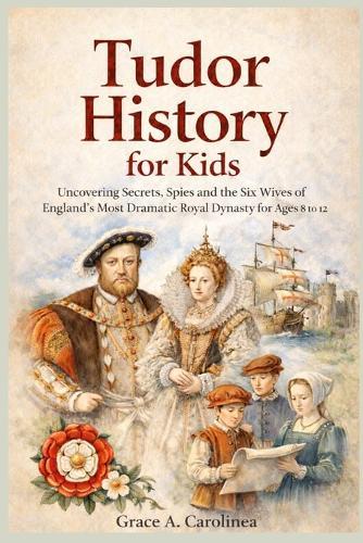 Tudor History for Kids: Uncovering Secrets, Spies and the Six Wives of England's Most Dramatic Royal Dynasty for Ages 8 to 12