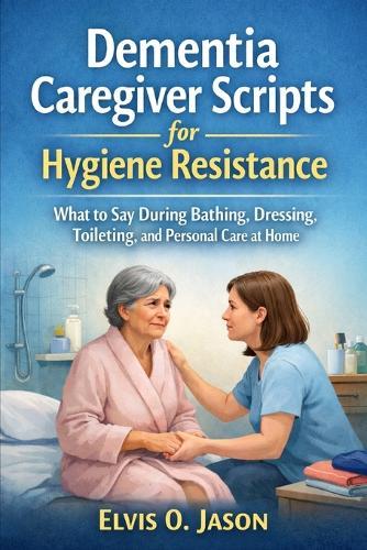 Dementia Caregiver Scripts for Hygiene Resistance: What to Say During Bathing, Dressing, Toileting, and Personal Care at Home.