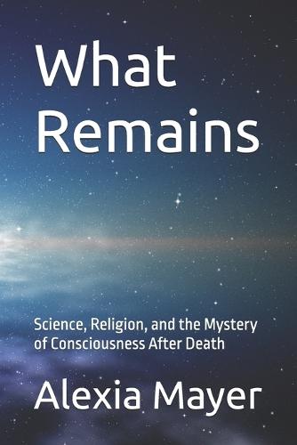 What Remains: Science, Religion, and the Mystery of Consciousness After Death