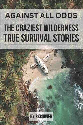 Against All Odds: The Craziest True Wilderness Survival Stories: 19 Real-Life Tales from Ordinary People Who Refused to Die